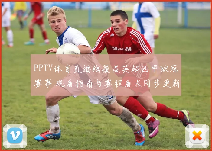 PPTV体育直播线覆盖英超西甲欧冠赛事 观看指南与赛程看点同步更新