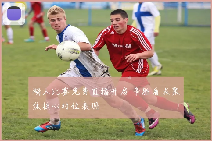 湖人比赛免费直播开启 争胜看点聚焦核心对位表现