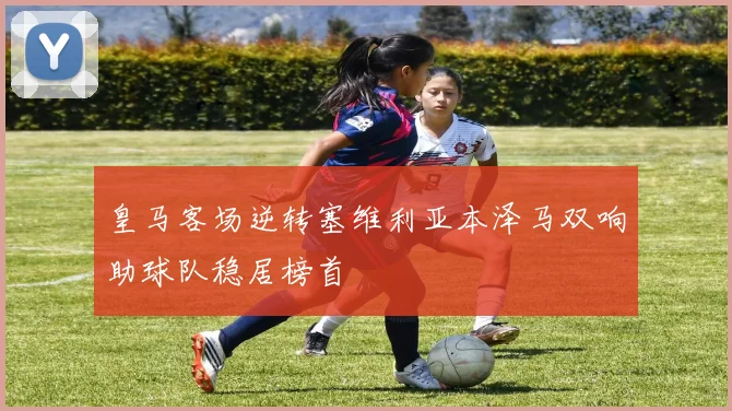 皇马客场逆转塞维利亚本泽马双响助球队稳居榜首