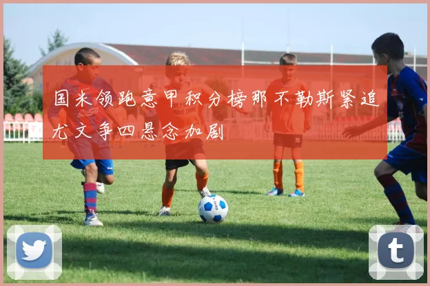 国米领跑意甲积分榜那不勒斯紧追尤文争四悬念加剧