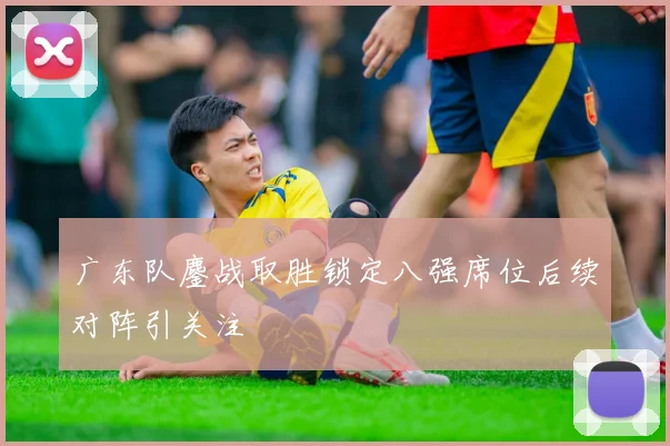 广东队鏖战取胜锁定八强席位后续对阵引关注
