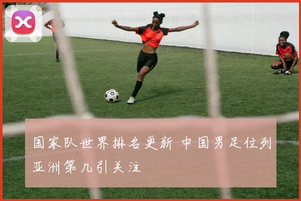 国家队世界排名更新 中国男足位列亚洲第几引关注