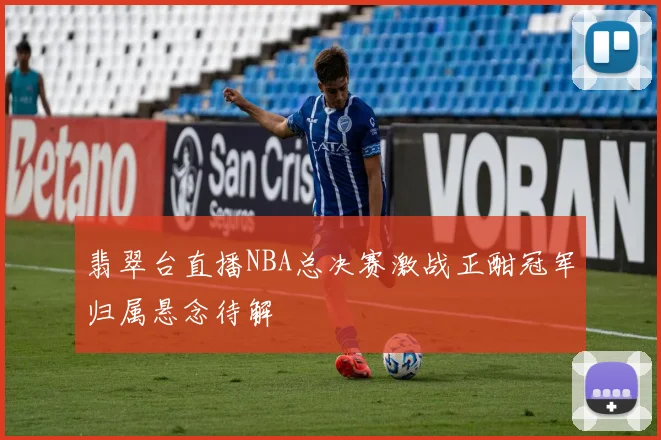 翡翠台直播NBA总决赛激战正酣冠军归属悬念待解